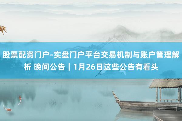 股票配资门户-实盘门户平台交易机制与账户管理解析 晚间公告｜1月26日这些公告有看头