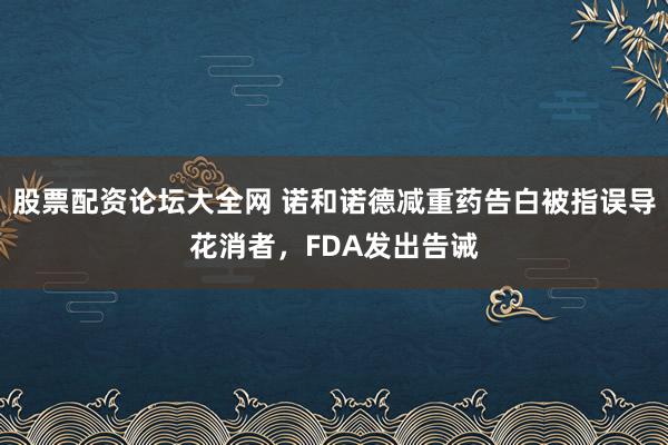 股票配资论坛大全网 诺和诺德减重药告白被指误导花消者，FDA发出告诫