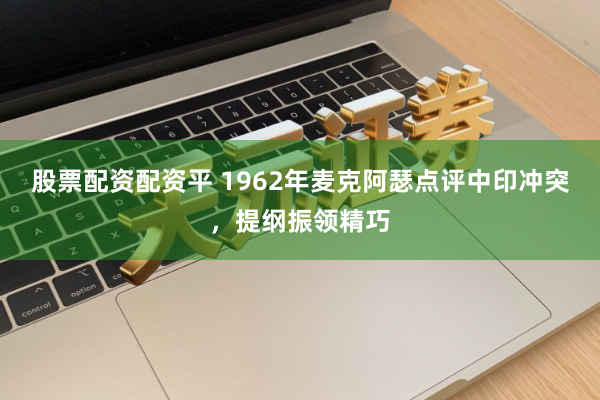 股票配资配资平 1962年麦克阿瑟点评中印冲突，提纲振领精巧