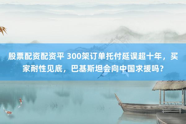 股票配资配资平 300架订单托付延误超十年，买家耐性见底，巴基斯坦会向中国求援吗？