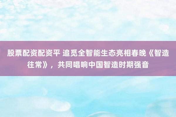 股票配资配资平 追觅全智能生态亮相春晚《智造往常》，共同唱响中国智造时期强音