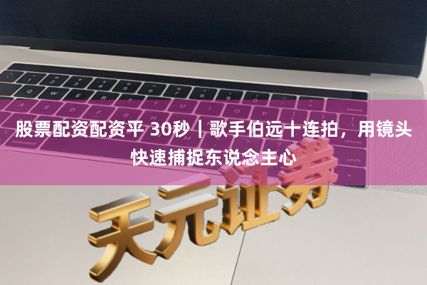 股票配资配资平 30秒｜歌手伯远十连拍，用镜头快速捕捉东说念主心