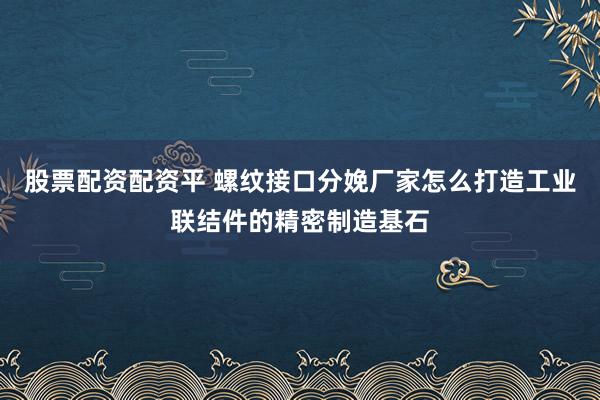 股票配资配资平 螺纹接口分娩厂家怎么打造工业联结件的精密制造基石