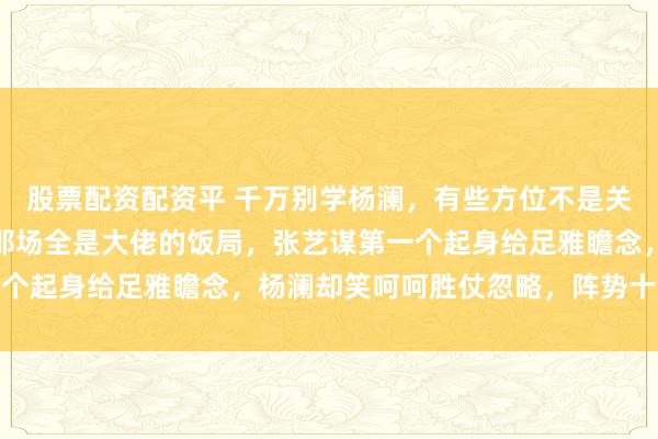 股票配资配资平 千万别学杨澜，有些方位不是关连熟就不错不装。香港那场全是大佬的饭局，张艺谋第一个起身给足雅瞻念，杨澜却笑呵呵胜仗忽略，阵势十分烦懑