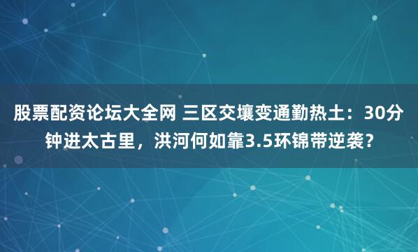 股票配资论坛大全网 三区交壤变通勤热土：30分钟进太古里，洪河何如靠3.5环锦带逆袭？
