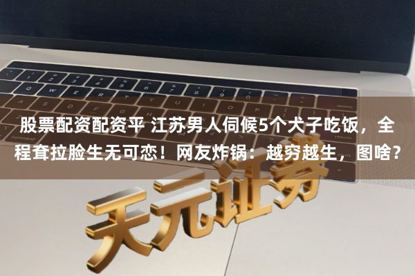 股票配资配资平 江苏男人伺候5个犬子吃饭，全程耷拉脸生无可恋！网友炸锅：越穷越生，图啥？