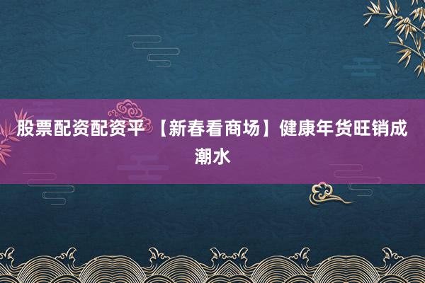 股票配资配资平 【新春看商场】健康年货旺销成潮水