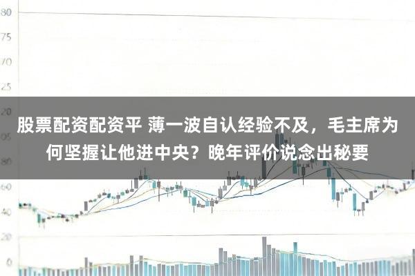 股票配资配资平 薄一波自认经验不及，毛主席为何坚握让他进中央？晚年评价说念出秘要