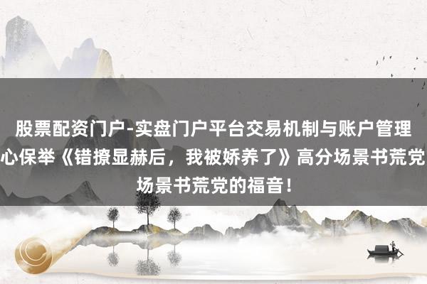 股票配资门户-实盘门户平台交易机制与账户管理解析 良心保举《错撩显赫后，我被娇养了》高分场景书荒党的福音！
