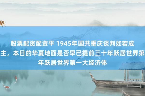 股票配资配资平 1945年国共重庆谈判如若成了一家东谈主，本日的华夏地面是否早已提前三十年跃居世界第一大经济体