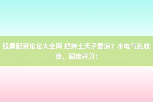 股票配资论坛大全网 把持土天子要凉？水电气乱收费，国度开刀！