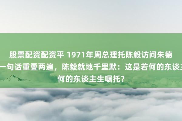 股票配资配资平 1971年周总理托陈毅访问朱德，朱老总一句话重叠两遍，陈毅就地千里默：这是若何的东谈主生嘱托？