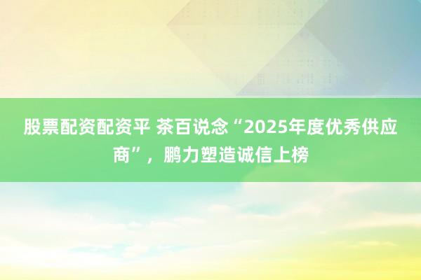 股票配资配资平 茶百说念“2025年度优秀供应商”，鹏力塑造诚信上榜