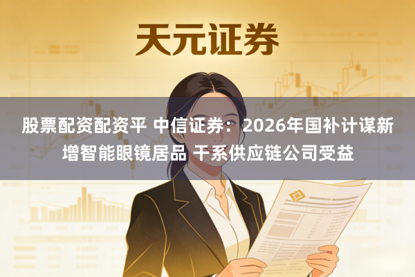 股票配资配资平 中信证券：2026年国补计谋新增智能眼镜居品 干系供应链公司受益