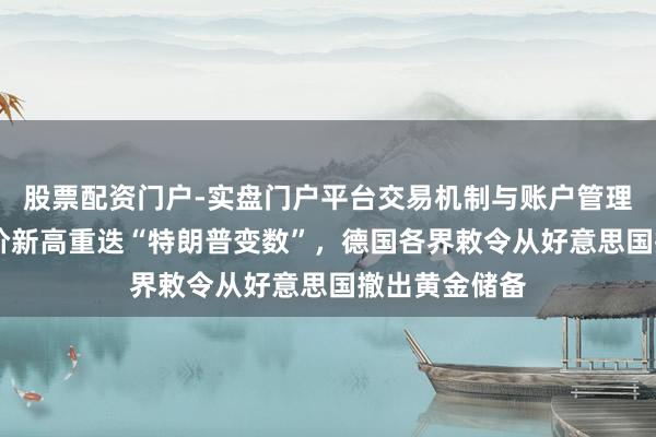 股票配资门户-实盘门户平台交易机制与账户管理解析 外洋金价新高重迭“特朗普变数”，德国各界敕令从好意思国撤出黄金储备