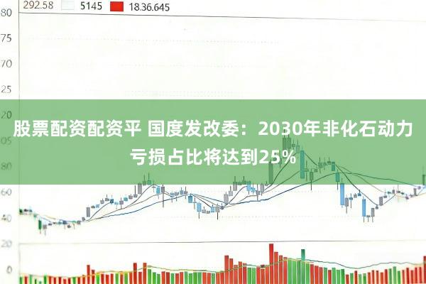 股票配资配资平 国度发改委：2030年非化石动力亏损占比将达到25%