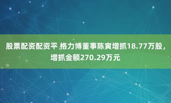 股票配资配资平 格力博董事陈寅增抓18.77万股，增抓金额270.29万元