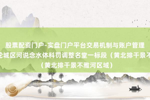 股票配资门户-实盘门户平台交易机制与账户管理解析 新一轮城区河说念水体科罚调整名堂一标段（黄北排干景不雅河区域）